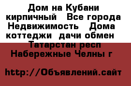 Дом на Кубани кирпичный - Все города Недвижимость » Дома, коттеджи, дачи обмен   . Татарстан респ.,Набережные Челны г.